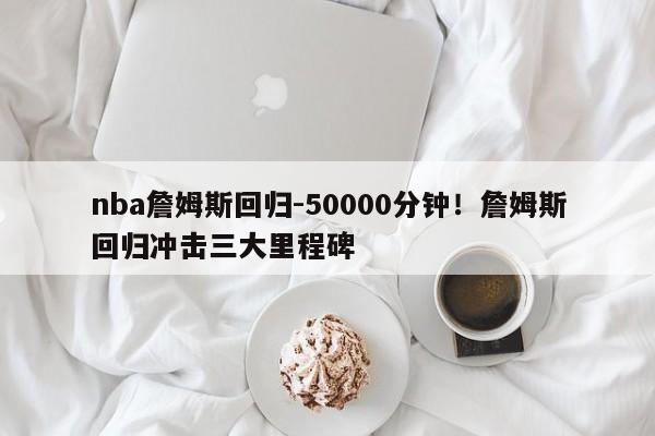 nba詹姆斯回归-50000分钟！詹姆斯回归冲击三大里程碑