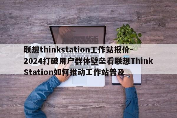联想thinkstation工作站报价-2024打破用户群体壁垒看联想ThinkStation如何推动工作站普及