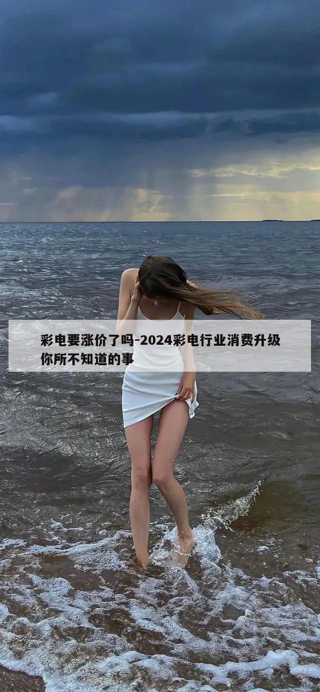 彩电要涨价了吗-2024彩电行业消费升级你所不知道的事