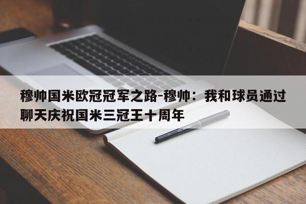 穆帅国米欧冠冠军之路-穆帅：我和球员通过聊天庆祝国米三冠王十周年