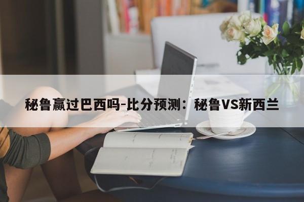 秘鲁赢过巴西吗-比分预测：秘鲁VS新西兰