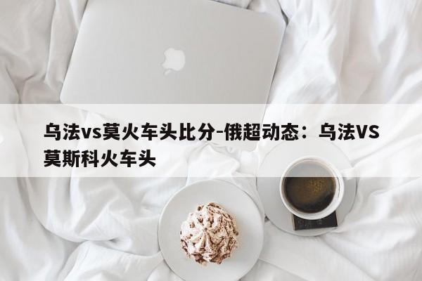 乌法vs莫火车头比分-俄超动态：乌法VS莫斯科火车头