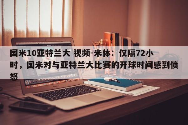 国米10亚特兰大 视频-米体：仅隔72小时，国米对与亚特兰大比赛的开球时间感到愤怒