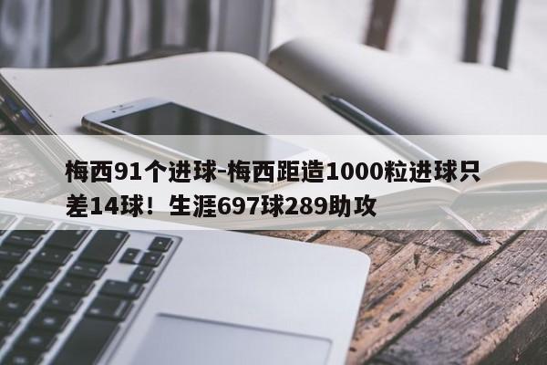 梅西91个进球-梅西距造1000粒进球只差14球！生涯697球289助攻