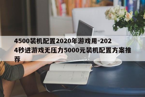 4500装机配置2020年游戏用-2024秒进游戏无压力5000元装机配置方案推荐