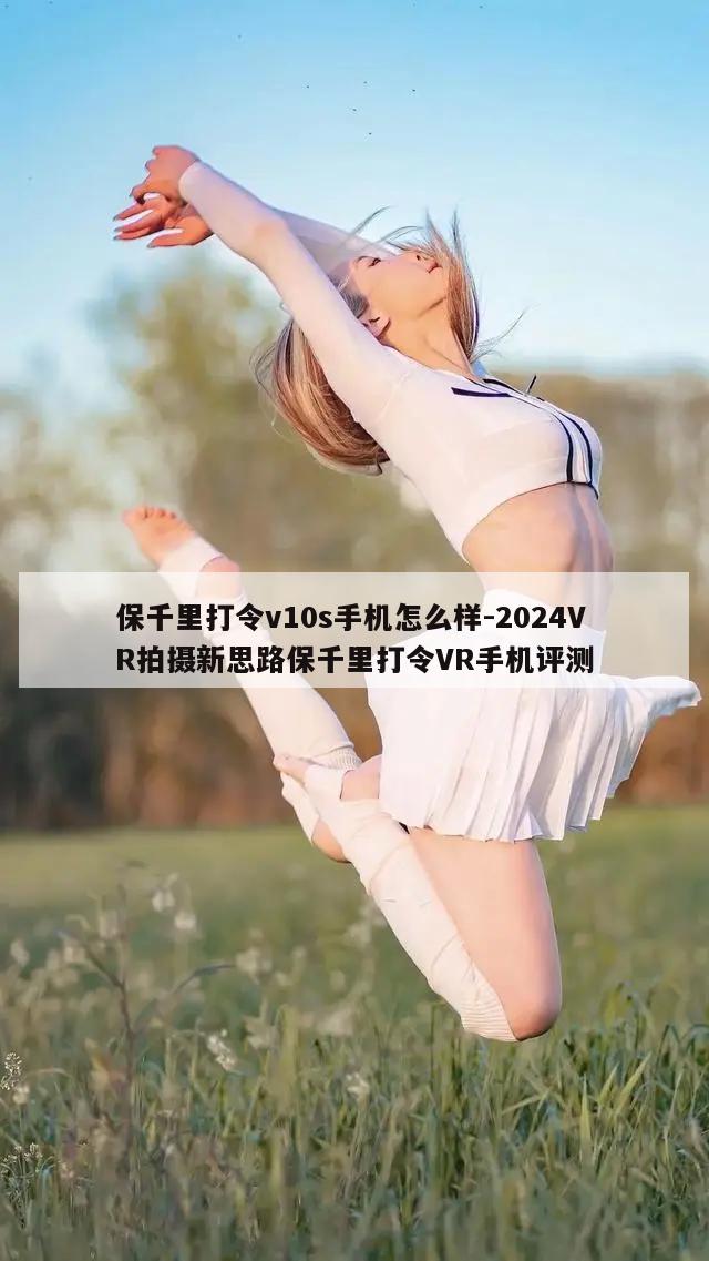 保千里打令v10s手机怎么样-2024VR拍摄新思路保千里打令VR手机评测