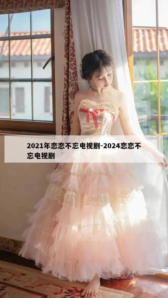 2021年恋恋不忘电视剧-2024恋恋不忘电视剧