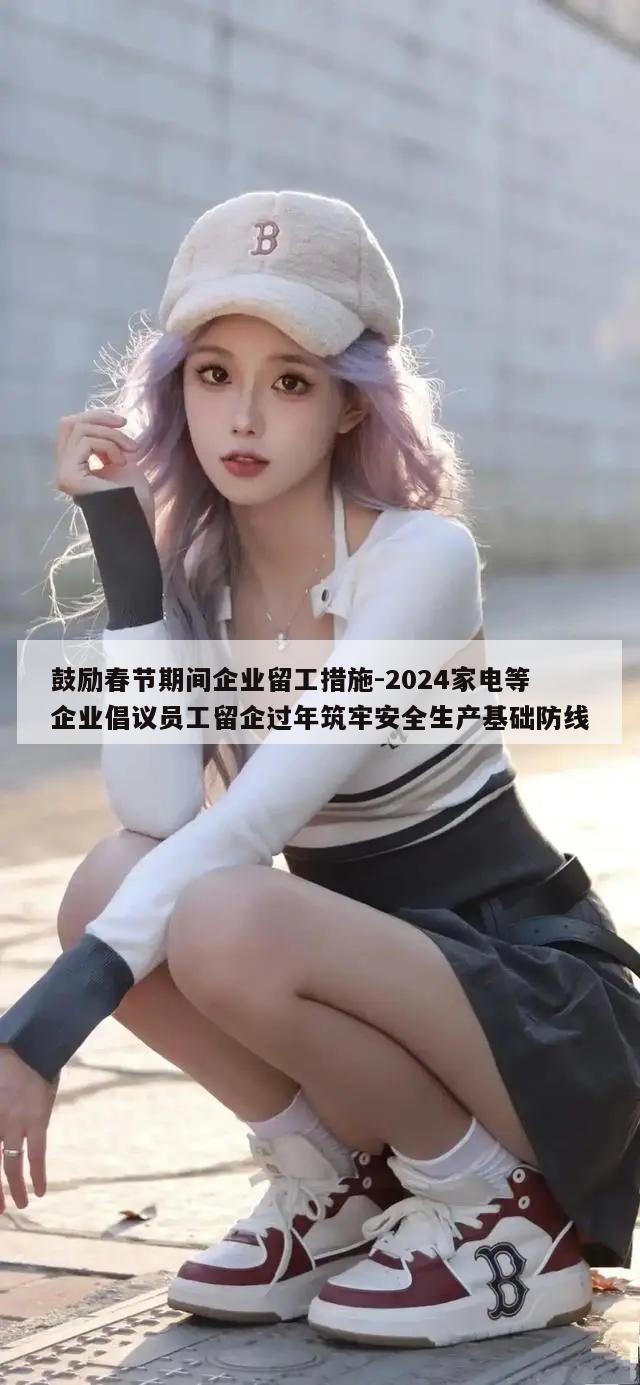 鼓励春节期间企业留工措施-2024家电等企业倡议员工留企过年筑牢安全生产基础防线