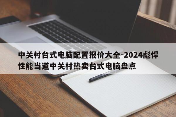 中关村台式电脑配置报价大全-2024彪悍性能当道中关村热卖台式电脑盘点