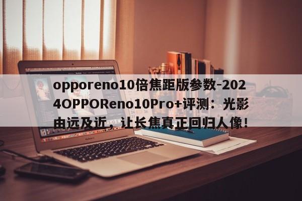 opporeno10倍焦距版参数-2024OPPOReno10Pro+评测：光影由远及近，让长焦真正回归人像！