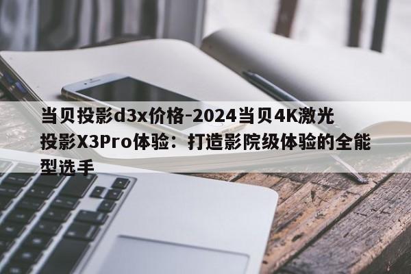 当贝投影d3x价格-2024当贝4K激光投影X3Pro体验：打造影院级体验的全能型选手