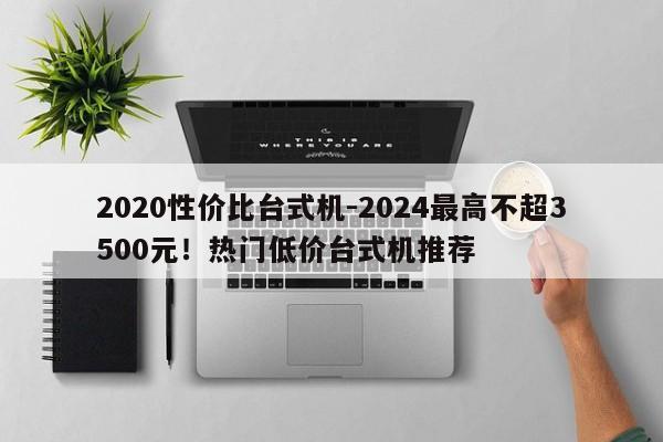 2020性价比台式机-2024最高不超3500元！热门低价台式机推荐