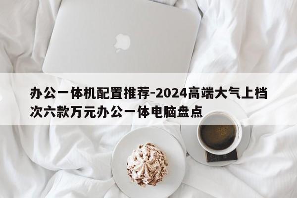 办公一体机配置推荐-2024高端大气上档次六款万元办公一体电脑盘点