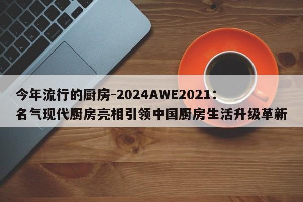 今年流行的厨房-2024AWE2021：名气现代厨房亮相引领中国厨房生活升级革新