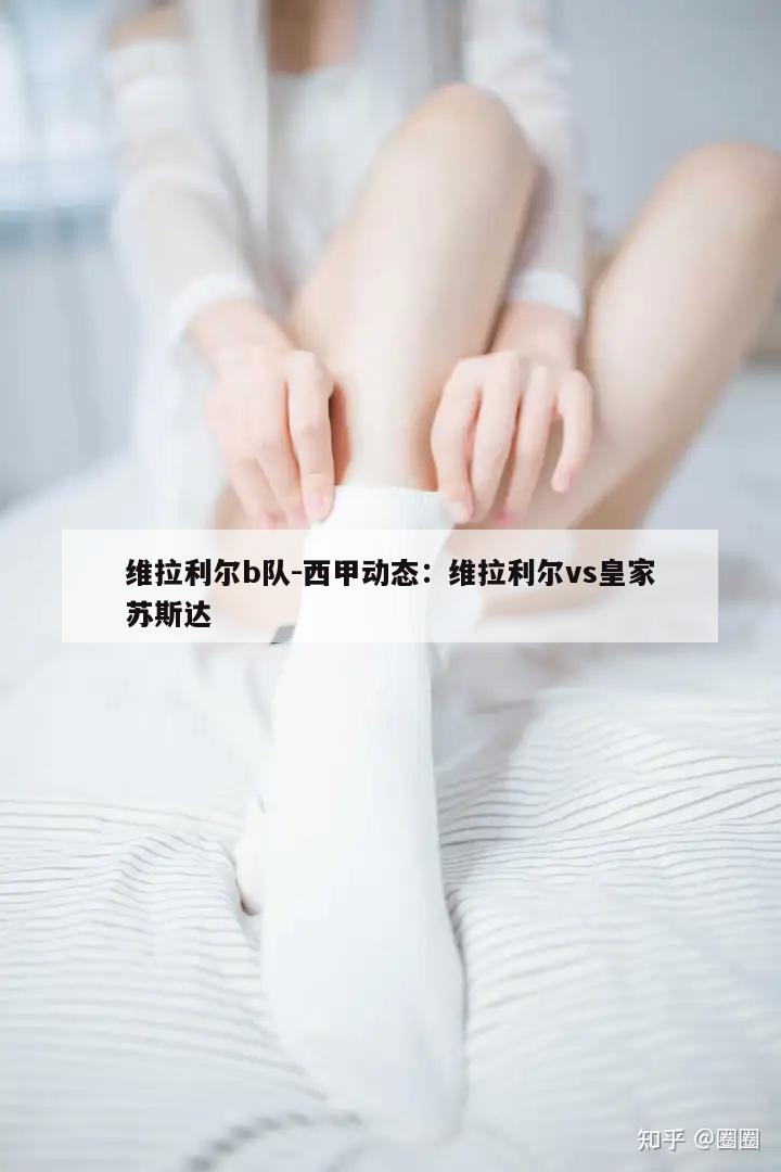 维拉利尔b队-西甲动态：维拉利尔vs皇家苏斯达