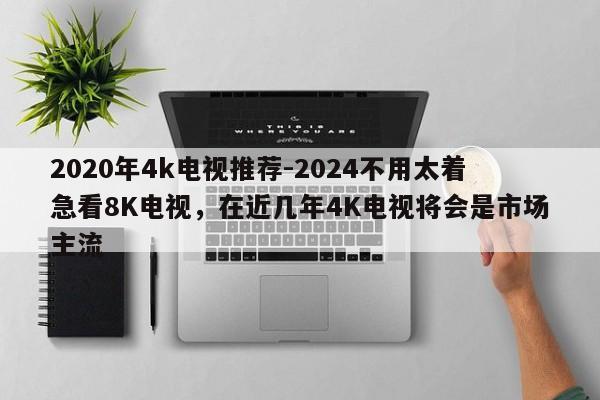 2020年4k电视推荐-2024不用太着急看8K电视，在近几年4K电视将会是市场主流