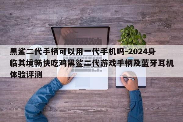 黑鲨二代手柄可以用一代手机吗-2024身临其境畅快吃鸡黑鲨二代游戏手柄及蓝牙耳机体验评测