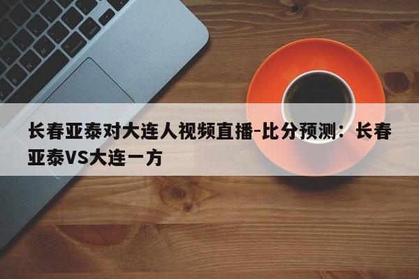 长春亚泰对大连人视频直播-比分预测：长春亚泰VS大连一方