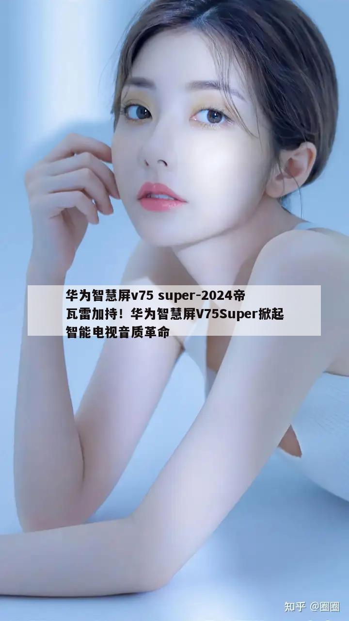 华为智慧屏v75 super-2024帝瓦雷加持！华为智慧屏V75Super掀起智能电视音质革命