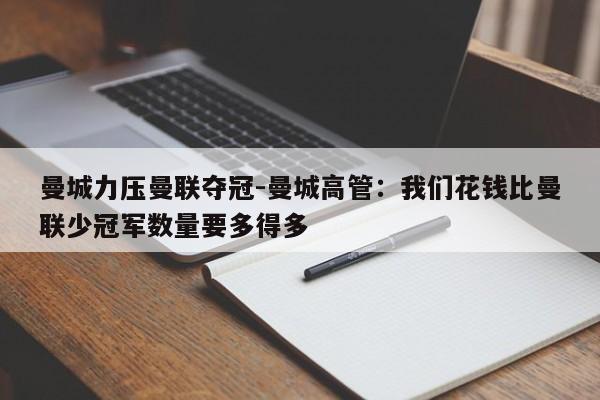 曼城力压曼联夺冠-曼城高管：我们花钱比曼联少冠军数量要多得多