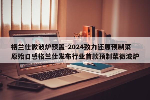 格兰仕微波炉预置-2024致力还原预制菜原始口感格兰仕发布行业首款预制菜微波炉