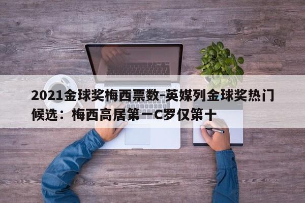 2021金球奖梅西票数-英媒列金球奖热门候选：梅西高居第一C罗仅第十