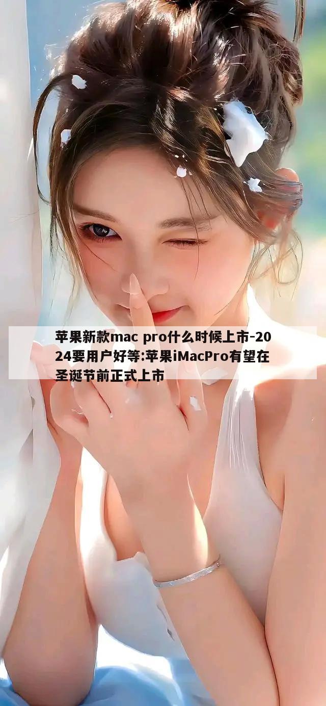 苹果新款mac pro什么时候上市-2024要用户好等:苹果iMacPro有望在圣诞节前正式上市