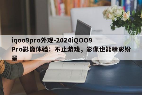 iqoo9pro外观-2024iQOO9Pro影像体验：不止游戏，影像也能精彩纷呈