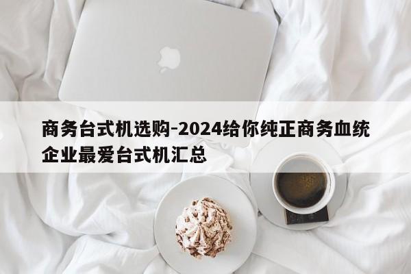 商务台式机选购-2024给你纯正商务血统企业最爱台式机汇总