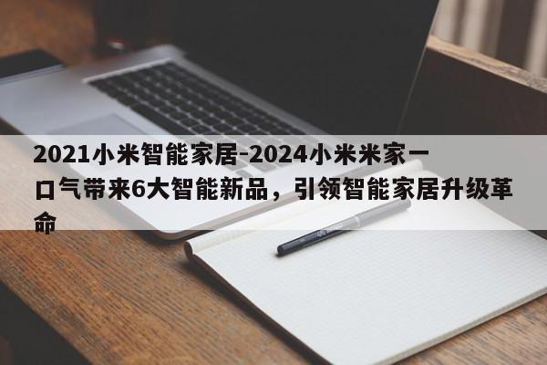 2021小米智能家居-2024小米米家一口气带来6大智能新品，引领智能家居升级革命