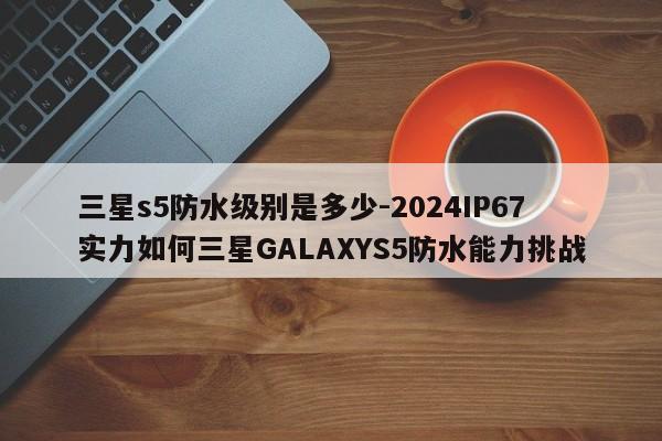 三星s5防水级别是多少-2024IP67实力如何三星GALAXYS5防水能力挑战