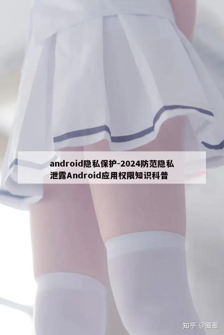 android隐私保护-2024防范隐私泄露Android应用权限知识科普